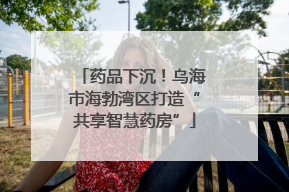 药品下沉！乌海市海勃湾区打造“共享智慧药房”