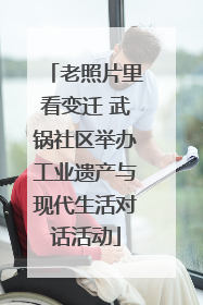 老照片里看变迁 武锅社区举办工业遗产与现代生活对话活动