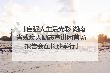 自强人生最光彩 湖南省残疾人励志宣讲团首场报告会在长沙举行