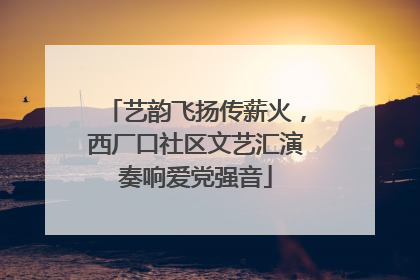 艺韵飞扬传薪火，西厂口社区文艺汇演奏响爱党强音