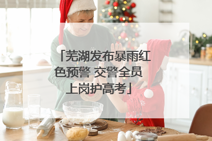 芜湖发布暴雨红色预警 交警全员上岗护高考