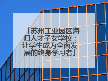 苏州工业园区海归人才子女学校：让学生成为全面发展的终身学习者