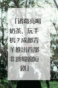 诸葛亮喝奶茶、玩手机？成都青羊推出首部非遗蜀锦短剧