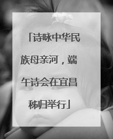 诗咏中华民族母亲河，端午诗会在宜昌秭归举行