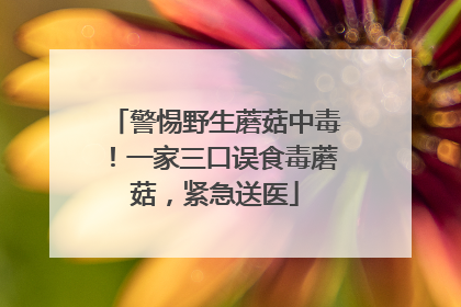 警惕野生蘑菇中毒！一家三口误食毒蘑菇，紧急送医