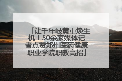 让千年岐黄重焕生机！50余家媒体记者点赞郑州医药健康职业学院职教高招
