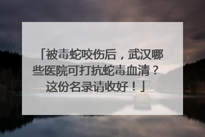 被毒蛇咬伤后，武汉哪些医院可打抗蛇毒血清？这份名录请收好！