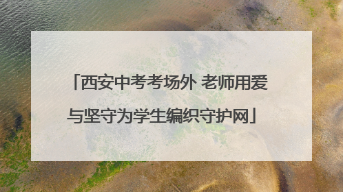 西安中考考场外 老师用爱与坚守为学生编织守护网