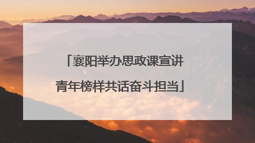 襄阳举办思政课宣讲 青年榜样共话奋斗担当
