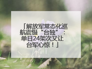 解放军常态化巡航震慑“台独”：单日24架次又让台军心惊！