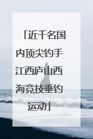 近千名国内顶尖钓手江西庐山西海竞技垂钓运动