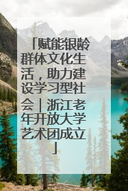 赋能银龄群体文化生活，助力建设学习型社会｜浙江老年开放大学艺术团成立