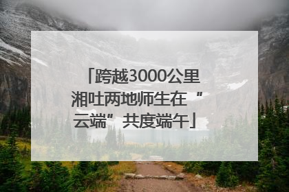 跨越3000公里 湘吐两地师生在“云端”共度端午