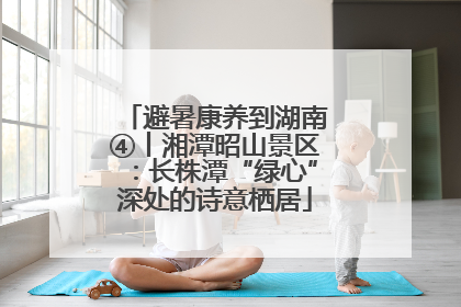 避暑康养到湖南④丨湘潭昭山景区：长株潭“绿心”深处的诗意栖居