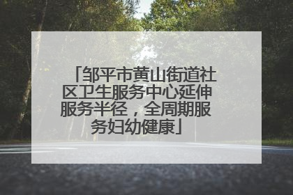 邹平市黄山街道社区卫生服务中心延伸服务半径，全周期服务妇幼健康