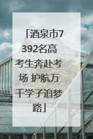 酒泉市7392名高考生奔赴考场 护航万千学子追梦路