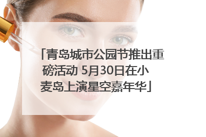 青岛城市公园节推出重磅活动 5月30日在小麦岛上演星空嘉年华