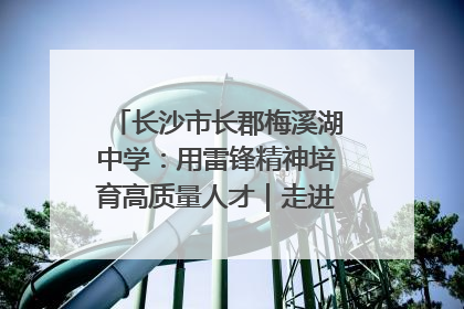 长沙市长郡梅溪湖中学：用雷锋精神培育高质量人才｜走进新时代“雷锋传人 长沙榜样”
