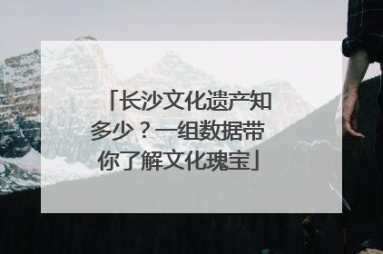 长沙文化遗产知多少？一组数据带你了解文化瑰宝