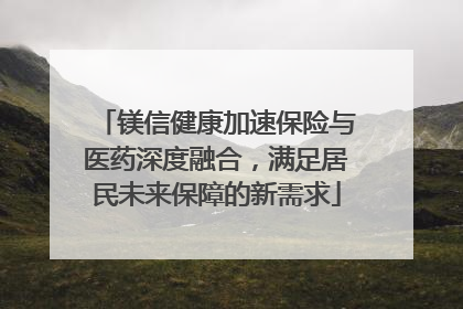 镁信健康加速保险与医药深度融合，满足居民未来保障的新需求
