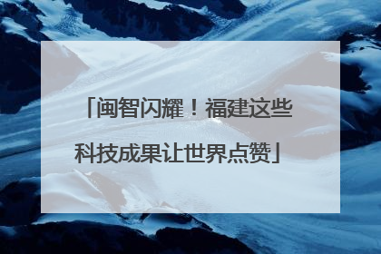 闽智闪耀！福建这些科技成果让世界点赞