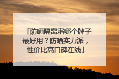 防晒隔离霜哪个牌子最好用？防晒实力派，性价比高口碑在线