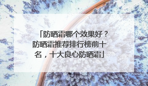 防晒霜哪个效果好？防晒霜推荐排行榜前十名，十大良心防晒霜