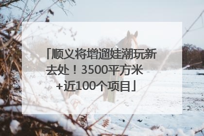 顺义将增遛娃潮玩新去处！3500平方米+近100个项目