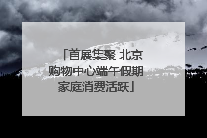 首展集聚 北京购物中心端午假期家庭消费活跃