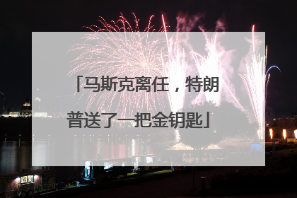 马斯克离任，特朗普送了一把金钥匙