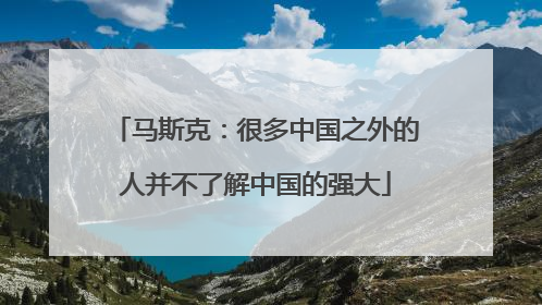 马斯克：很多中国之外的人并不了解中国的强大