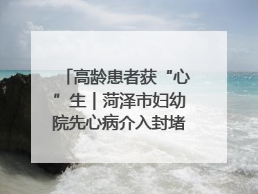 高龄患者获“心”生｜菏泽市妇幼院先心病介入封堵术实现技术突破