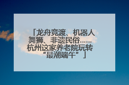 龙舟竞渡、机器人舞狮、非遗民俗……杭州这家养老院玩转“最潮端午”