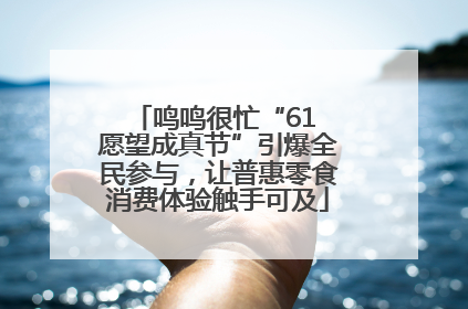 鸣鸣很忙“61 愿望成真节”引爆全民参与，让普惠零食消费体验触手可及