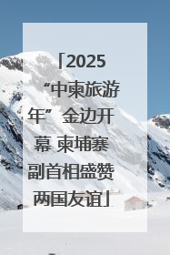 2025“中柬旅游年”金边开幕 柬埔寨副首相盛赞两国友谊