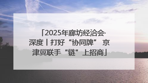 2025年廊坊经洽会·深度丨打好“协同牌” 京津冀联手“链”上招商