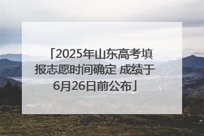 2025年山东高考填报志愿时间确定 成绩于6月26日前公布