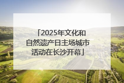 2025年文化和自然遗产日主场城市活动在长沙开幕
