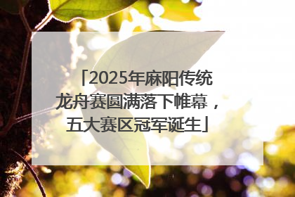 2025年麻阳传统龙舟赛圆满落下帷幕，五大赛区冠军诞生