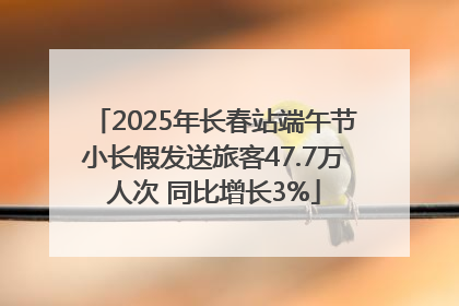 2025年长春站端午节小长假发送旅客47.7万人次 同比增长3%