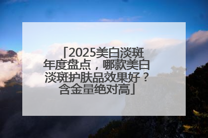2025美白淡斑年度盘点，哪款美白淡斑护肤品效果好？含金量绝对高