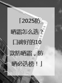 2025防晒霜怎么选？口碑好的10款防晒霜，防晒必选榜！
