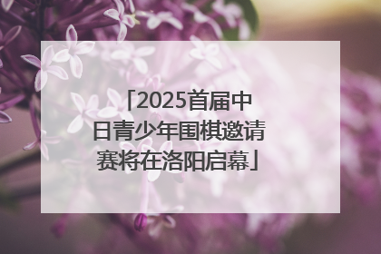 2025首届中日青少年围棋邀请赛将在洛阳启幕
