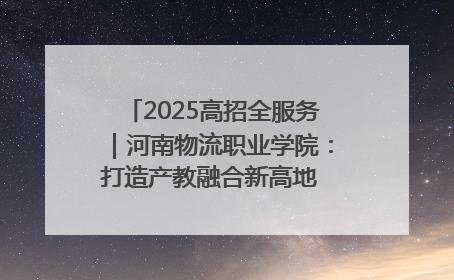 2025高招全服务｜河南物流职业学院：打造产教融合新高地 推动高质量快速发展