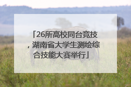 26所高校同台竞技，湖南省大学生测绘综合技能大赛举行