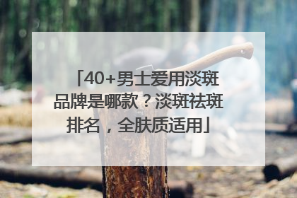 40+男士爱用淡斑品牌是哪款？淡斑祛斑排名，全肤质适用