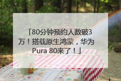 80分钟预约人数破3万！搭载原生鸿蒙，华为Pura 80来了！