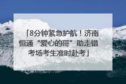 8分钟紧急护航！济南恒通“爱心的哥”助走错考场考生准时赴考